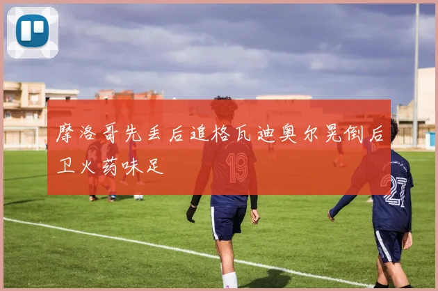 摩洛哥先丢后追格瓦迪奥尔晃倒后卫火药味足