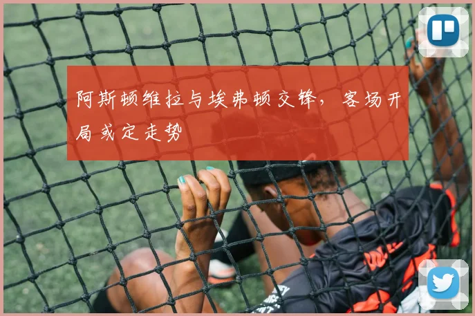 阿斯顿维拉与埃弗顿交锋,客场开局或定走势