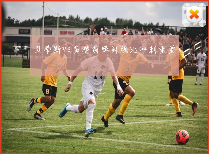 贝蒂斯vs黄潜前锋封线比冲刺重要