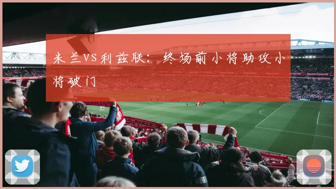米兰vs利兹联:终场前小将助攻小将破门