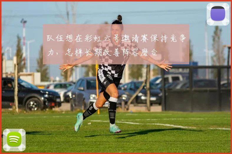 队伍想在彩虹六号邀请赛保持竞争力，怎样长期改善阵容磨合